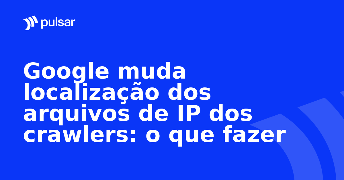 Google muda localização dos arquivos de IP dos crawlers: o que fazer