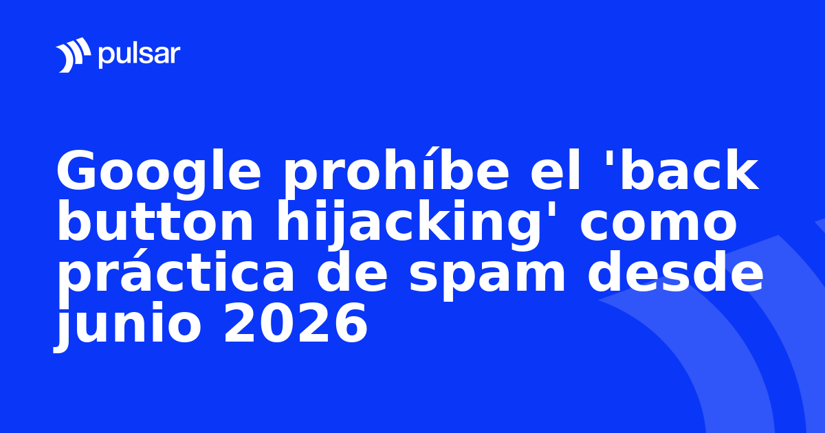 Google prohíbe el 'back button hijacking' como práctica de spam desde junio 2026