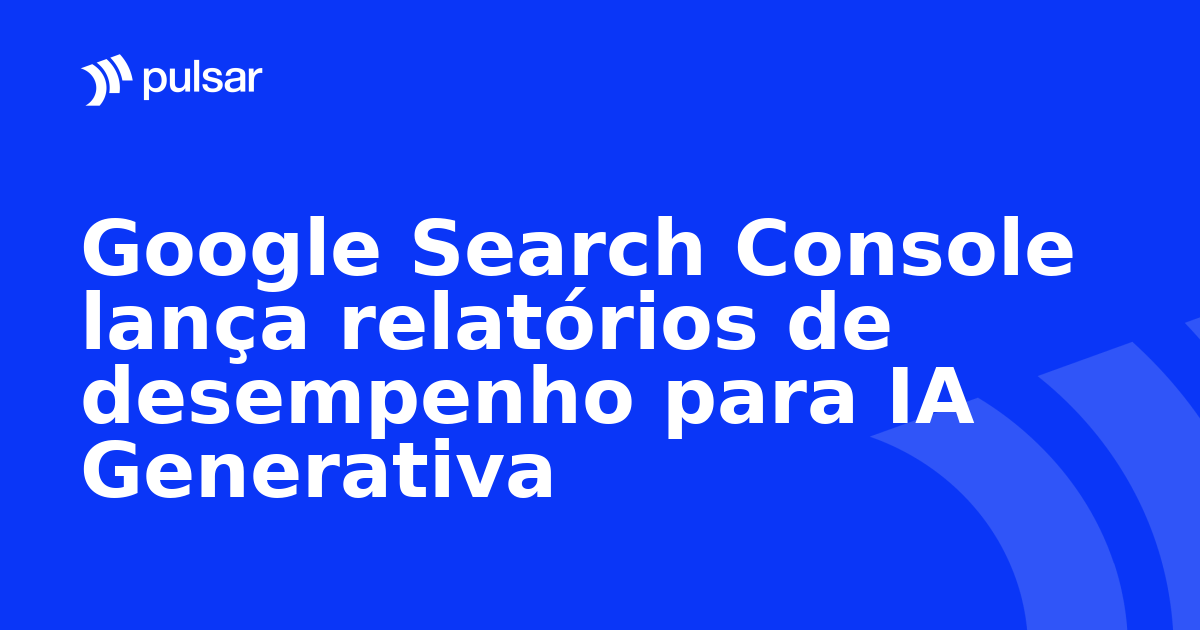 Google Search Console lança relatórios de desempenho para IA Generativa