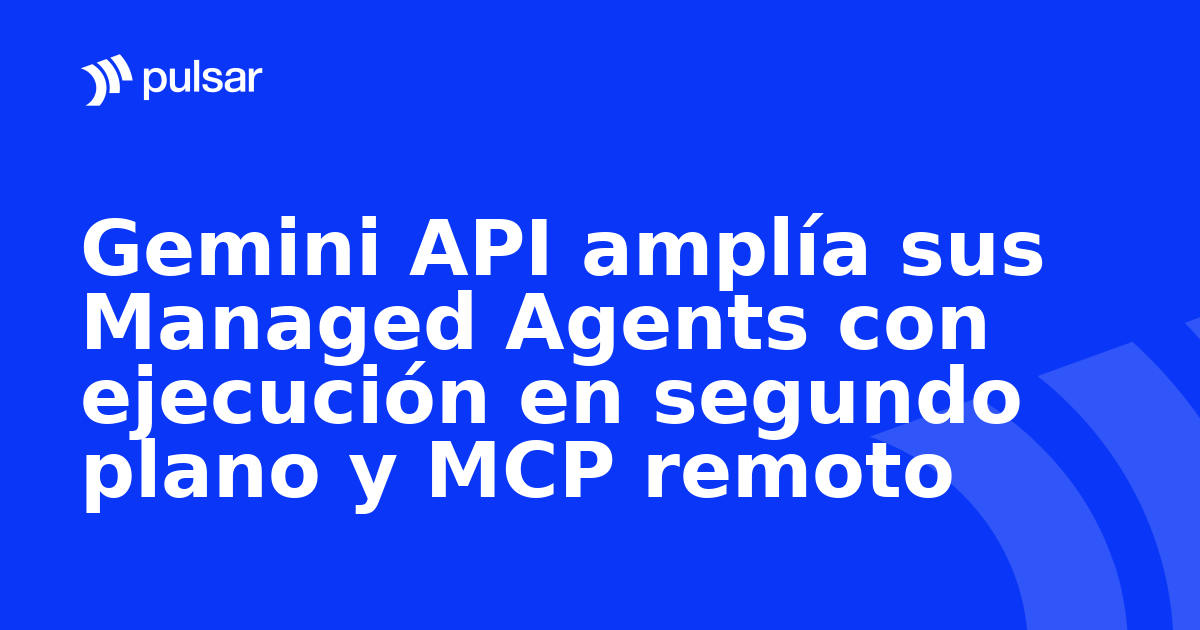 Gemini API amplía sus Managed Agents con ejecución en segundo plano y MCP remoto