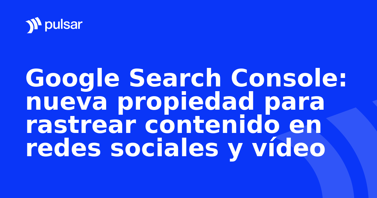 Google Search Console: nueva propiedad para rastrear contenido en redes sociales y vídeo
