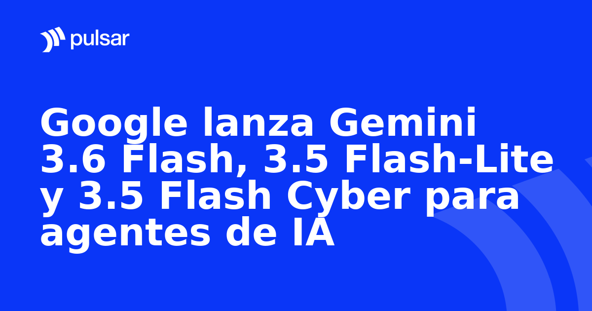 Google lanza Gemini 3.6 Flash, 3.5 Flash-Lite y 3.5 Flash Cyber para agentes de IA