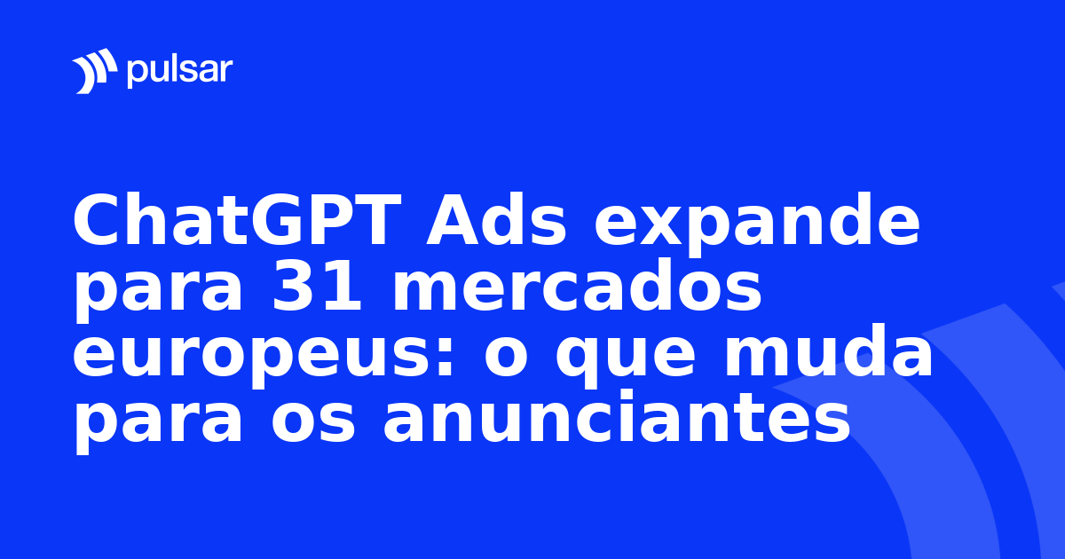 ChatGPT Ads expande para 31 mercados europeus: o que muda para os anunciantes